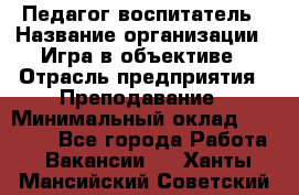 Педагог-воспитатель › Название организации ­ Игра в объективе › Отрасль предприятия ­ Преподавание › Минимальный оклад ­ 15 000 - Все города Работа » Вакансии   . Ханты-Мансийский,Советский г.